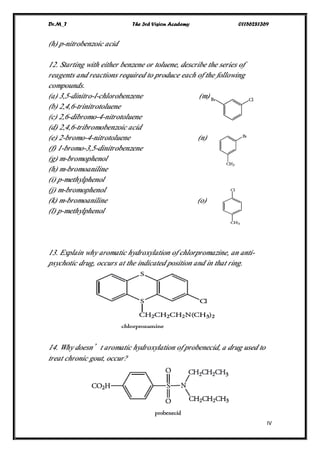 Dr.M_T The 3rd Vision Academy 01156281369
IV
(h) p-nitrobenzoic acid
12. Starting with either benzene or toluene, describe the series of
reagents and reactions required to produce each of the following
compounds.
(a) 3,5-dinitro-l-chlorobenzene (m)
(b) 2,4,6-trinitrotoluene
(c) 2,6-dibromo-4-nitrotoluene
(d) 2,4,6-tribromobenzoic acid
(e) 2-bromo-4-nitrotoluene (n)
(f) 1-bromo-3,5-dinitrobenzene
(g) m-bromophenol
(h) m-bromoaniline
(i) p-methylphenol
(j) m-bromophenol
(k) m-bromoaniline (o)
(l) p-methylphenol
13. Explain why aromatic hydroxylation of chlorpromazine, an anti-
psychotic drug, occurs at the indicated position and in that ring.
14. Why doesn’t aromatic hydroxylation of probenecid, a drug used to
treat chronic gout, occur?
 