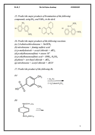 Dr.M_T The 3rd Vision Academy 01156281369
V
15. Predict the major products of bromination of the following
compounds, using 𝐵𝑟2 and Fe 𝐵𝑟3 in the dark.
16. Predict the major products of the following reactions.
(a) 2,4-dinitrochlorobenzene + NaOC 𝐻3
(b) nitrobenzene + fuming sulfuric acid
(c) p-methylanisole + acetyl chloride + Al 𝐶𝑙3
(d) p-ethylbenzenesulfonic + steam / 𝐻+
(e) p-ethylbenzenesulfonic acid + HN 𝑂3, 𝐻2 𝑆𝑂4
(f) phenol + tert-butyl chloride + Al 𝐶𝑙3
(g) nitrobenzene + acetyl chloride + AlCl3
17. Predict the product of the following Rx.
(a)
(b)
 