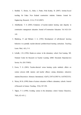 1. Harfield, T., Davies, K., Hede, J., Panko, M.& Kenley, R. (2007). Activity-based
teaching for Unitec New Zealand construction students. Emirates Journal for
Engineering Research, 12 (1), 57-63 (2007)/
2. Abdelhamid, T. S. (2003). Evaluation of teacher-student learning style disparity in
construction management education. Journal of Construction Education. Vol. 8(3) 124-
145.
3. Blumberg, P. and Michael, J. A. (1992). Development of self-directed learning
behaviors in a partially teacher-directed problem-based learning curriculum. Teaching
Learn. Med., 4(1), 3–8.
4. Lebuffe, J. R. (1994). Hands-on science in the elementary school. East Lansing, MI:
National Center for Research on Teacher Learning (ERIC Document Reproduction
Service No. ED 375003).
5. Ewers, T. G. (2001). Teacher-directed versus learning cycles methods: effects on
science process skills mastery and teacher efficacy among elementary education
students.Dissertation Abstracts International, 62(07), 2387A (UMI No. AAT3022333).
6. Morey, M. K. (1990). Status of science education in Illinois elementary schools. Journal
of Research in Science Teaching, 27(4), 387-398.
7. Tilgner, P. J. (1990). Avoiding science in the elementary school. Science Education,
74(4), 421-431. [
 