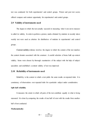 test was conducted for both experimental and control groups. Pretest and post test scores
offered compare and contrast opportunity for experimental and control groups.
2.9 Validity of instruments used
The degree to which the test actually succeeds in measuring what it sets out to measure
is called its validity. In order to perform a pretest, marks obtained by students in recently taken
weekly test were used as criterion for distribution of students in experimental and control
groups.
Content validity evidence involves the degree to which the content of the test matches
the content domain associated with the construct. A careful selection of items built up content
validity. Items were chosen by thorough examination of the subject with the help of subject
specialists and established a content validity of test was improved.
2.10 Reliability of instruments used
Reliability is the context to which a test yields the same results on repeated trials. It is
consistency of observations over repeated trials for a particular subject under consideration.
Split half reliability
It measures the extent to which all parts of the test contribute equally to what is being
measured. It is done by comparing the results of one half of a test with the results from another
half of test conducted.
Mathematically:
R =
𝑛𝑝
1+(𝑛−1)𝑃
 