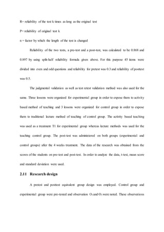 R= reliability of the test k times as long as the original test
P= reliability of original test k
n = factor by which the length of the test is changed
Reliability of the two tests, a pre-test and a post-test, was calculated to be 0.868 and
0.897 by using split-half reliability formula given above. For this purpose 45 items were
divided into even and odd questions and reliability for pretest was 0.3 and reliability of posttest
was 0.5.
The judgmental validation as well as test retest validation method was also used for the
same. Three lessons were organized for experimental group in order to expose them to activity
based method of teaching and 3 lessons were organized for control group in order to expose
them to traditional lecture method of teaching of control group. The activity based teaching
was used as a treatment T1 for experimental group whereas lecture methods was used for the
teaching control group. The post-test was administered on both groups (experimental and
control groups) after the 4 weeks treatment. The data of the research was obtained from the
scores of the students on pre-test and post-test. In order to analyze the data, t-test, mean score
and standard deviation were used.
2.11 Research design
A pretest and posttest equivalent group design was employed. Control group and
experimental group were pre-tested and observation O1and O3 were noted. These observations
 