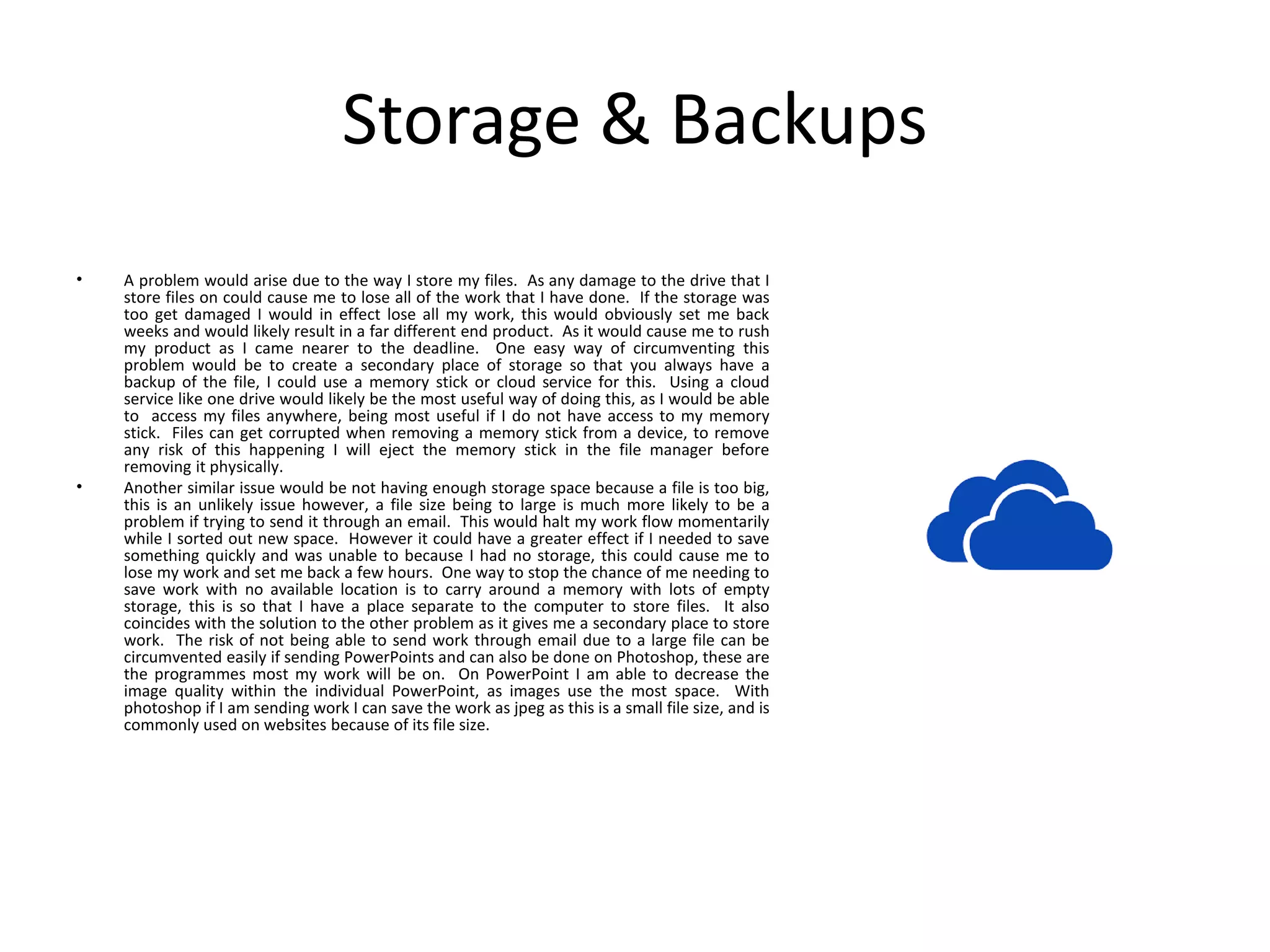 Storage & Backups
• A problem would arise due to the way I store my files. As any damage to the drive that I
store files on could cause me to lose all of the work that I have done. If the storage was
too get damaged I would in effect lose all my work, this would obviously set me back
weeks and would likely result in a far different end product. As it would cause me to rush
my product as I came nearer to the deadline. One easy way of circumventing this
problem would be to create a secondary place of storage so that you always have a
backup of the file, I could use a memory stick or cloud service for this. Using a cloud
service like one drive would likely be the most useful way of doing this, as I would be able
to access my files anywhere, being most useful if I do not have access to my memory
stick. Files can get corrupted when removing a memory stick from a device, to remove
any risk of this happening I will eject the memory stick in the file manager before
removing it physically.
• Another similar issue would be not having enough storage space because a file is too big,
this is an unlikely issue however, a file size being to large is much more likely to be a
problem if trying to send it through an email. This would halt my work flow momentarily
while I sorted out new space. However it could have a greater effect if I needed to save
something quickly and was unable to because I had no storage, this could cause me to
lose my work and set me back a few hours. One way to stop the chance of me needing to
save work with no available location is to carry around a memory with lots of empty
storage, this is so that I have a place separate to the computer to store files. It also
coincides with the solution to the other problem as it gives me a secondary place to store
work. The risk of not being able to send work through email due to a large file can be
circumvented easily if sending PowerPoints and can also be done on Photoshop, these are
the programmes most my work will be on. On PowerPoint I am able to decrease the
image quality within the individual PowerPoint, as images use the most space. With
photoshop if I am sending work I can save the work as jpeg as this is a small file size, and is
commonly used on websites because of its file size.
 