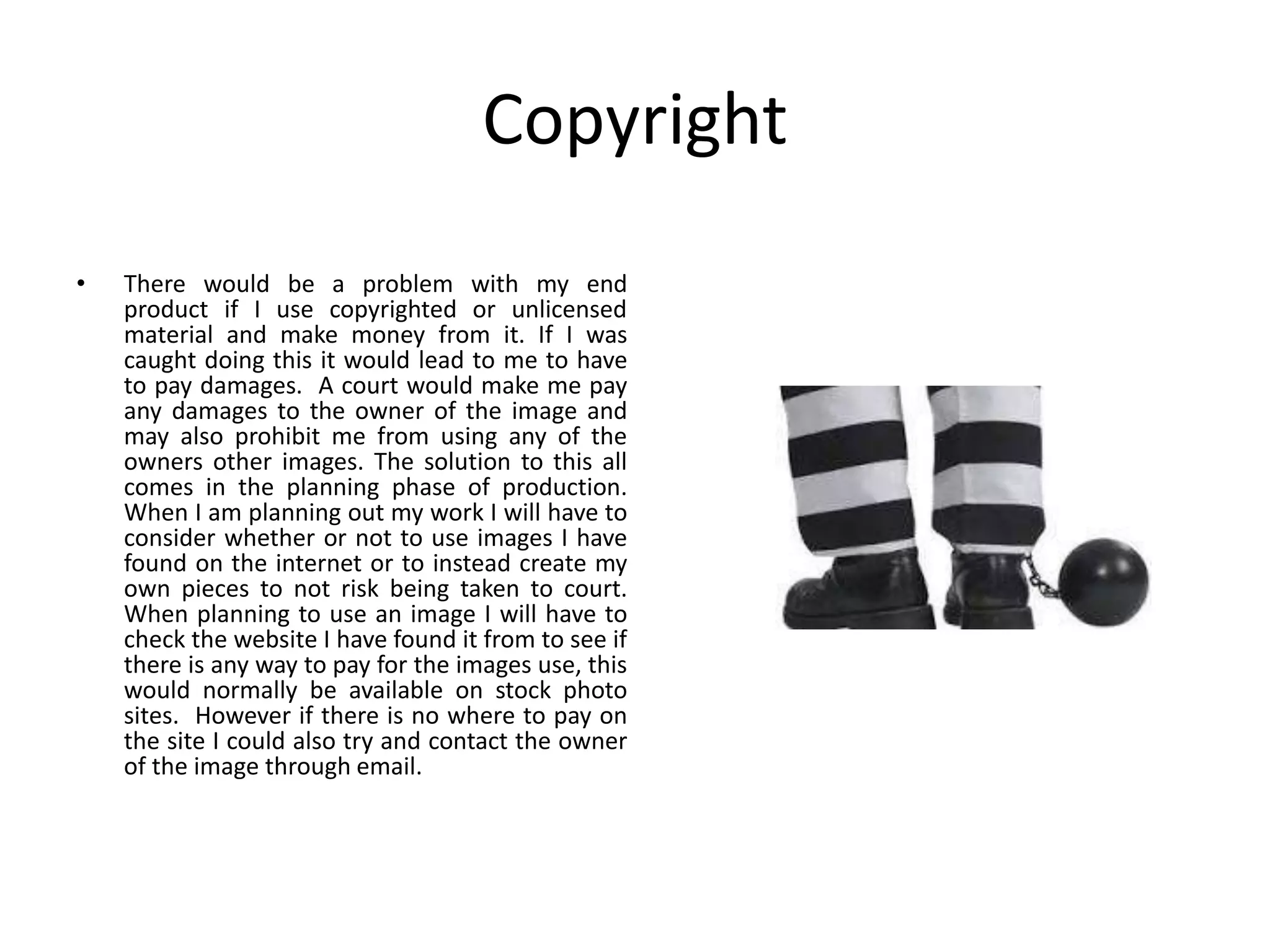 Copyright
• There would be a problem with my end
product if I use copyrighted or unlicensed
material and make money from it. If I was
caught doing this it would lead to me to have
to pay damages. A court would make me pay
any damages to the owner of the image and
may also prohibit me from using any of the
owners other images. The solution to this all
comes in the planning phase of production.
When I am planning out my work I will have to
consider whether or not to use images I have
found on the internet or to instead create my
own pieces to not risk being taken to court.
When planning to use an image I will have to
check the website I have found it from to see if
there is any way to pay for the images use, this
would normally be available on stock photo
sites. However if there is no where to pay on
the site I could also try and contact the owner
of the image through email.
 