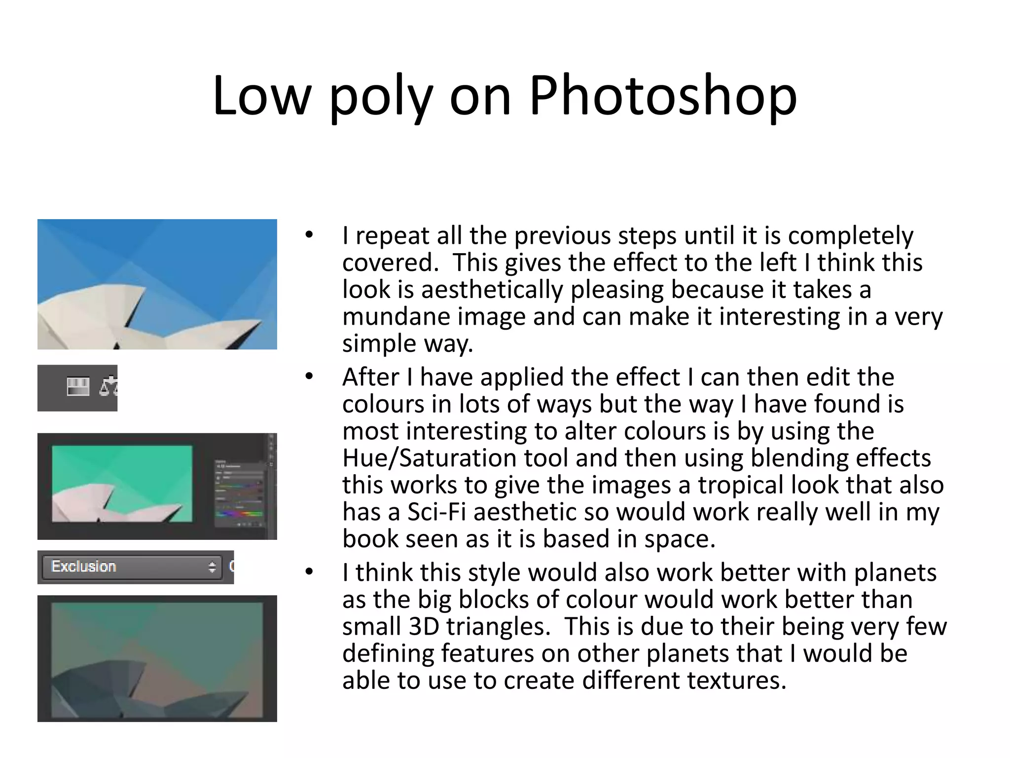 Low poly on Photoshop
• I repeat all the previous steps until it is completely
covered. This gives the effect to the left I think this
look is aesthetically pleasing because it takes a
mundane image and can make it interesting in a very
simple way.
• After I have applied the effect I can then edit the
colours in lots of ways but the way I have found is
most interesting to alter colours is by using the
Hue/Saturation tool and then using blending effects
this works to give the images a tropical look that also
has a Sci-Fi aesthetic so would work really well in my
book seen as it is based in space.
• I think this style would also work better with planets
as the big blocks of colour would work better than
small 3D triangles. This is due to their being very few
defining features on other planets that I would be
able to use to create different textures.
 