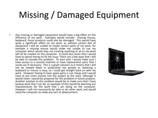 Missing / Damaged Equipment
• Any missing or damaged equipment would have a big effect on the
efficiency of my work. Examples would include; missing mouse,
keyboard, these products could also be damaged. This would have
quite a significant effect on my work, as without certain bits of
equipment I will be unable to create certain parts of my work, for
example a missing mouse would make me unable to use my
computer which would stop me creating anything at all as my work
will all be created on the computer. It could also mean that I would
have to spend money to fix the issue. There are a few ways that I will
be able to remedy this problem. To start with I would make sure I
have access to a second machine or have replacement parts that I
could use if necessary. This is a great solution as it means that I will
not be slowed down in production too greatly as replacing a
keyboard or mouse is easy, so I could get straight back on with my
work. However having to have spare parts is not cheap and I would
have to put more money into the project at the start, although it
would mean I would be prepared for this problem in future projects.
Another solution to this problem would be to make sure that I have
backup work that I can do, an example of this would be planning out
improvements for the work that I am doing on the computer.
However I will not necessarily be able to do other work and would
need the computer to make any sort of advancement.
 