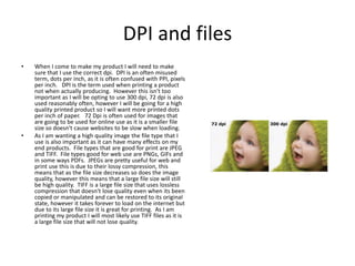 DPI and files
• When I come to make my product I will need to make
sure that I use the correct dpi. DPI is an often misused
term, dots per inch, as it is often confused with PPI, pixels
per inch. DPI is the term used when printing a product
not when actually producing. However this isn't too
important as I will be opting to use 300 dpi, 72 dpi is also
used reasonably often, however I will be going for a high
quality printed product so I will want more printed dots
per inch of paper. 72 Dpi is often used for images that
are going to be used for online use as it is a smaller file
size so doesn't cause websites to be slow when loading.
• As I am wanting a high quality image the file type that I
use is also important as it can have many effects on my
end products. File types that are good for print are JPEG
and TIFF. File types good for web use are PNGs, GIFs and
in some ways PDFs. JPEGs are pretty useful for web and
print use this is due to their lossy compression, this
means that as the file size decreases so does the image
quality, however this means that a large file size will still
be high quality. TIFF is a large file size that uses lossless
compression that doesn't lose quality even when its been
copied or manipulated and can be restored to its original
state, however it takes forever to load on the internet but
due to its large file size it is great for printing. As I am
printing my product I will most likely use TIFF files as it is
a large file size that will not lose quality.
 