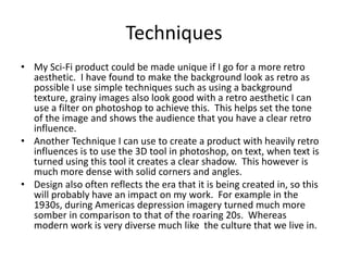 Techniques
• My Sci-Fi product could be made unique if I go for a more retro
aesthetic. I have found to make the background look as retro as
possible I use simple techniques such as using a background
texture, grainy images also look good with a retro aesthetic I can
use a filter on photoshop to achieve this. This helps set the tone
of the image and shows the audience that you have a clear retro
influence.
• Another Technique I can use to create a product with heavily retro
influences is to use the 3D tool in photoshop, on text, when text is
turned using this tool it creates a clear shadow. This however is
much more dense with solid corners and angles.
• Design also often reflects the era that it is being created in, so this
will probably have an impact on my work. For example in the
1930s, during Americas depression imagery turned much more
somber in comparison to that of the roaring 20s. Whereas
modern work is very diverse much like the culture that we live in.
 
