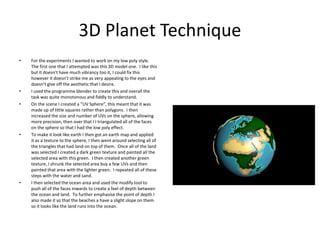 3D Planet Technique
• For the experiments I wanted to work on my low poly style.
The first one that I attempted was this 3D model one. I like this
but it doesn’t have much vibrancy too it, I could fix this
however it doesn’t strike me as very appealing to the eyes and
doesn’t give off the aesthetic that I desire.
• I used the programme blender to create this and overall the
task was quite monotonous and fiddly to understand.
• On the scene I created a “UV Sphere”, this meant that it was
made up of little squares rather than polygons. I then
increased the size and number of UVs on the sphere, allowing
more precision, then over that I I triangulated all of the faces
on the sphere so that I had the low poly effect.
• To make it look like earth I then got an earth map and applied
it as a texture to the sphere, I then went around selecting all of
the triangles that had land on top of them. Once all of the land
was selected I created a dark green texture and painted all the
selected area with this green. I then created another green
texture, I shrunk the selected area buy a few UVs and then
painted that area with the lighter green. I repeated all of these
steps with the water and sand.
• I then selected the ocean area and used the modify tool to
push all of the faces inwards to create a feel of depth between
the ocean and land. To further emphasise the point of depth I
also made it so that the beaches a have a slight slope on them
so it looks like the land runs into the ocean.
 