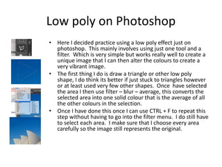 Low poly on Photoshop
• Here I decided practice using a low poly effect just on
photoshop. This mainly involves using just one tool and a
filter. Which is very simple but works really well to create a
unique image that I can then alter the colours to create a
very vibrant image.
• The first thing I do is draw a triangle or other low poly
shape, I do think its better if just stuck to triangles however
or at least used very few other shapes. Once have selected
the area I then use filter – blur – average, this converts the
selected area into one solid colour that is the average of all
the other colours in the selection.
• Once I have done this once I can use CTRL + F to repeat this
step without having to go into the filter menu. I do still have
to select each area. I make sure that I choose every area
carefully so the image still represents the original.
 