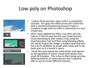 Low poly on Photoshop
• I repeat all the previous steps until it is completely
covered. This gives the effect to the left I think this
look is aesthetically pleasing because it takes a
mundane image and can make it interesting in a very
simple way.
• After I have applied the effect I can then edit the
colours in lots of ways but the way I have found is
most interesting to alter colours is by using the
Hue/Saturation tool and then using blending effects
this works to give the images a tropical look that also
has a Sci-Fi aesthetic so would work really well in my
book seen as it is based in space.
• I think this style would also work better with planets
as the big blocks of colour would work better than
small 3D triangles. This is due to their being very few
defining features on other planets that I would be
able to use to create different textures.
 