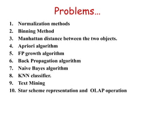 Problems…
1. Normalization methods
2. Binning Method
3. Manhattan distance between the two objects.
4. Apriori algorithm
5. FP growth algorithm
6. Back Propagation algorithm
7. Naive Bayes algorithm
8. KNN classifier.
9. Text Mining
10. Star scheme representation and OLAP operation
 