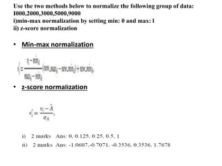 Use the two methods below to normalize the following group of data:
I000,2000,3000,5000,9000
i)min-max normalization by setting min: 0 and max: l
ii) z-score normalization
• Min-max normalization
• z-score normalization
 