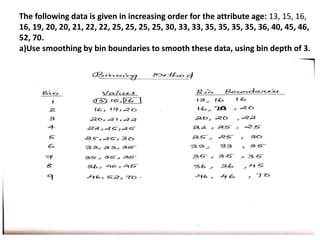 The following data is given in increasing order for the attribute age: 13, 15, 16,
16, 19, 20, 20, 21, 22, 22, 25, 25, 25, 25, 30, 33, 33, 35, 35, 35, 35, 36, 40, 45, 46,
52, 70.
a)Use smoothing by bin boundaries to smooth these data, using bin depth of 3.
 