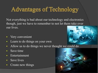 Not everything is bad about our technology and electronics
though, just we have to remember to not let them take over
our lives.


Very convenient
 Learn to do things on your own
 Allow us to do things we never thought we could do
 Save time
 Entertainment
 Save lives
 Create new things

 