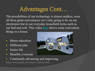 The possibilities of our technology is almost endless, soon
all these great convenience isn’t only going to be on our
electronics but in our everyday household items such as
our bed and sofa. This video here shows some convenient
things in a house.






Better education
Different jobs
Easier life
Benefits everyone
Continually advancing and improving

(https://www.youtube.com/watch?v=catll-XwVn0)

 