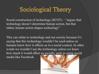 Social construction of technology (SCOT) – “argues that
technology doesn’t determine human action, but that
rather, human action shapes technology”
This can relate to technology and our society because it’s
saying that this technology wouldn’t be used unless us
humans know how it effects us in a social context. In other
words we wouldn’t use the technology unless we knew
how much it would effect us socially such as using social
media like Facebook.

 