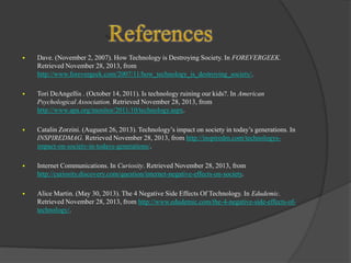 

Dave. (November 2, 2007). How Technology is Destroying Society. In FOREVERGEEK.
Retrieved November 28, 2013, from
http://www.forevergeek.com/2007/11/how_technology_is_destroying_society/.



Tori DeAngellis . (October 14, 2011). Is technology ruining our kids?. In American
Psychological Association. Retrieved November 28, 2013, from
http://www.apa.org/monitor/2011/10/technology.aspx.



Catalin Zorzini. (Auguest 26, 2013). Technology’s impact on society in today’s generations. In
INSPIREDMAG. Retrieved November 28, 2013, from http://inspiredm.com/technologysimpact-on-society-in-todays-generations/.



Internet Communications. In Curiosity. Retrieved November 28, 2013, from
http://curiosity.discovery.com/question/internet-negative-effects-on-society.



Alice Martin. (May 30, 2013). The 4 Negative Side Effects Of Technology. In Edudemic.
Retrieved November 28, 2013, from http://www.edudemic.com/the-4-negative-side-effects-oftechnology/.

 