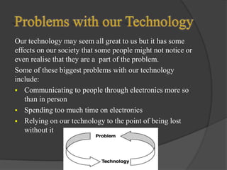 Our technology may seem all great to us but it has some
effects on our society that some people might not notice or
even realise that they are a part of the problem.
Some of these biggest problems with our technology
include:
 Communicating to people through electronics more so
than in person
 Spending too much time on electronics
 Relying on our technology to the point of being lost
without it

 