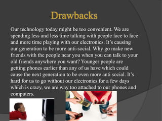 Our technology today might be too convenient. We are
spending less and less time talking with people face to face
and more time playing with our electronics. It’s causing
our generation to be more anti-social. Why go make new
friends with the people near you when you can talk to your
old friends anywhere you want? Younger people are
getting phones earlier than any of us have which could
cause the next generation to be even more anti social. It’s
hard for us to go without our electronics for a few days
which is crazy, we are way too attached to our phones and
computers.

 