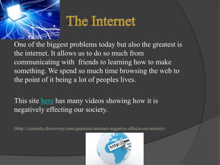 One of the biggest problems today but also the greatest is
the internet. It allows us to do so much from
communicating with friends to learning how to make
something. We spend so much time browsing the web to
the point of it being a lot of peoples lives.
This site here has many videos showing how it is
negatively effecting our society.
(http://curiosity.discovery.com/question/internet-negative-effects-on-society)

 