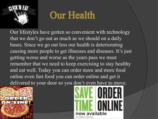 Our lifestyles have gotten so convenient with technology
that we don’t go out as much as we should on a daily
bases. Since we go out less our health is deteriorating
causing more people to get illnesses and diseases. It’s just
getting worse and worse as the years pass we must
remember that we need to keep exercising to stay healthy
and eat well. Today you can order more and more food
online even fast food you can order online and get it
delivered to your door so you don’t even have to move.

 
