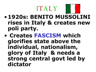 I T A L Y 1920s: BENITO MUSSOLINI rises in Italy & creates new poli party.  Creates  FASCISM  which glorifies state above the individual, nationalism, glory of Italy  & needs a strong central govt led by dictator 