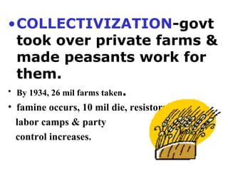 COLLECTIVIZATION -govt took over private farms & made peasants work for them.  By 1934, 26 mil farms taken .  famine occurs, 10 mil die, resistors sent to  labor camps & party  control increases. 