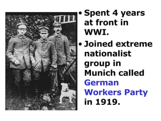 Spent 4 years at front in  WWI.  Joined extreme nationalist group in Munich called  German Workers Party  in 1919. 