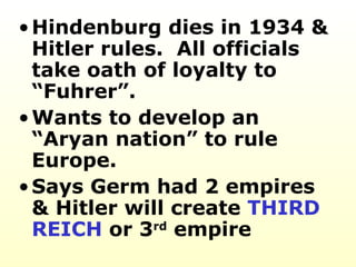 Hindenburg dies in 1934 & Hitler rules.  All officials take oath of loyalty to “Fuhrer”. Wants to develop an “Aryan nation” to rule Europe.  Says Germ had 2 empires  & Hitler will create  THIRD REICH  or 3 rd  empire 