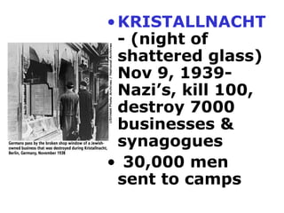 KRISTALLNACHT - (night of shattered glass)  Nov 9, 1939- Nazi’s, kill 100, destroy 7000 businesses &  synagogues 30,000 men sent to camps 