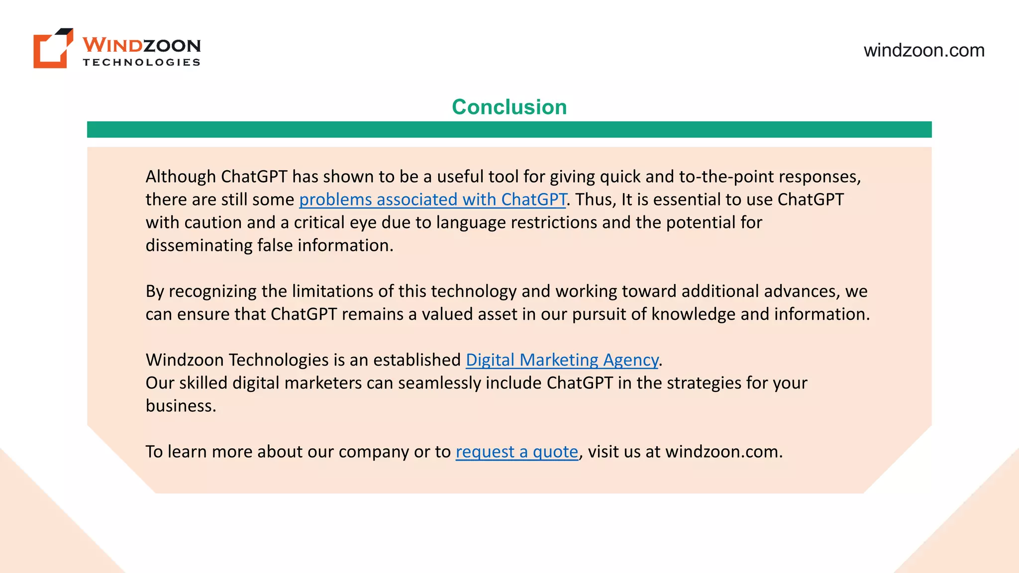 windzoon.com
Conclusion
Although ChatGPT has shown to be a useful tool for giving quick and to-the-point responses,
there are still some problems associated with ChatGPT. Thus, It is essential to use ChatGPT
with caution and a critical eye due to language restrictions and the potential for
disseminating false information.
By recognizing the limitations of this technology and working toward additional advances, we
can ensure that ChatGPT remains a valued asset in our pursuit of knowledge and information.
Windzoon Technologies is an established Digital Marketing Agency.
Our skilled digital marketers can seamlessly include ChatGPT in the strategies for your
business.
To learn more about our company or to request a quote, visit us at windzoon.com.
 