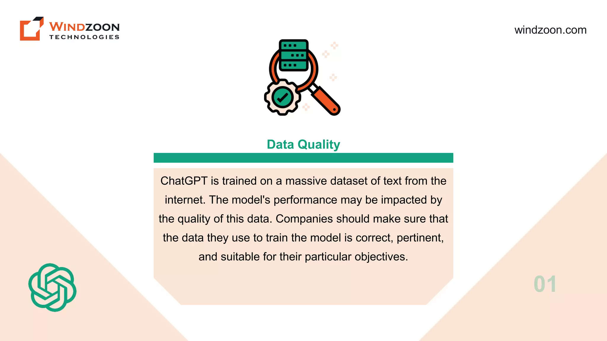 windzoon.com
Data Quality
ChatGPT is trained on a massive dataset of text from the
internet. The model's performance may be impacted by
the quality of this data. Companies should make sure that
the data they use to train the model is correct, pertinent,
and suitable for their particular objectives.
01
 