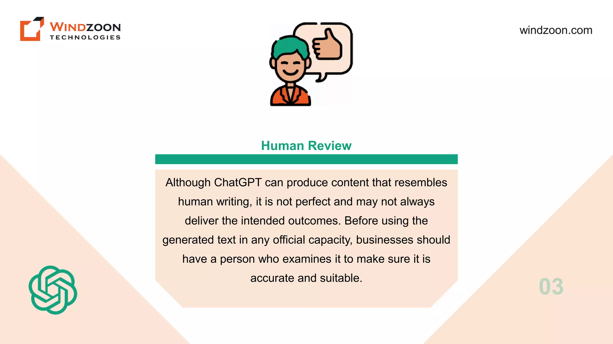 windzoon.com
Human Review
Although ChatGPT can produce content that resembles
human writing, it is not perfect and may not always
deliver the intended outcomes. Before using the
generated text in any official capacity, businesses should
have a person who examines it to make sure it is
accurate and suitable.
03
 