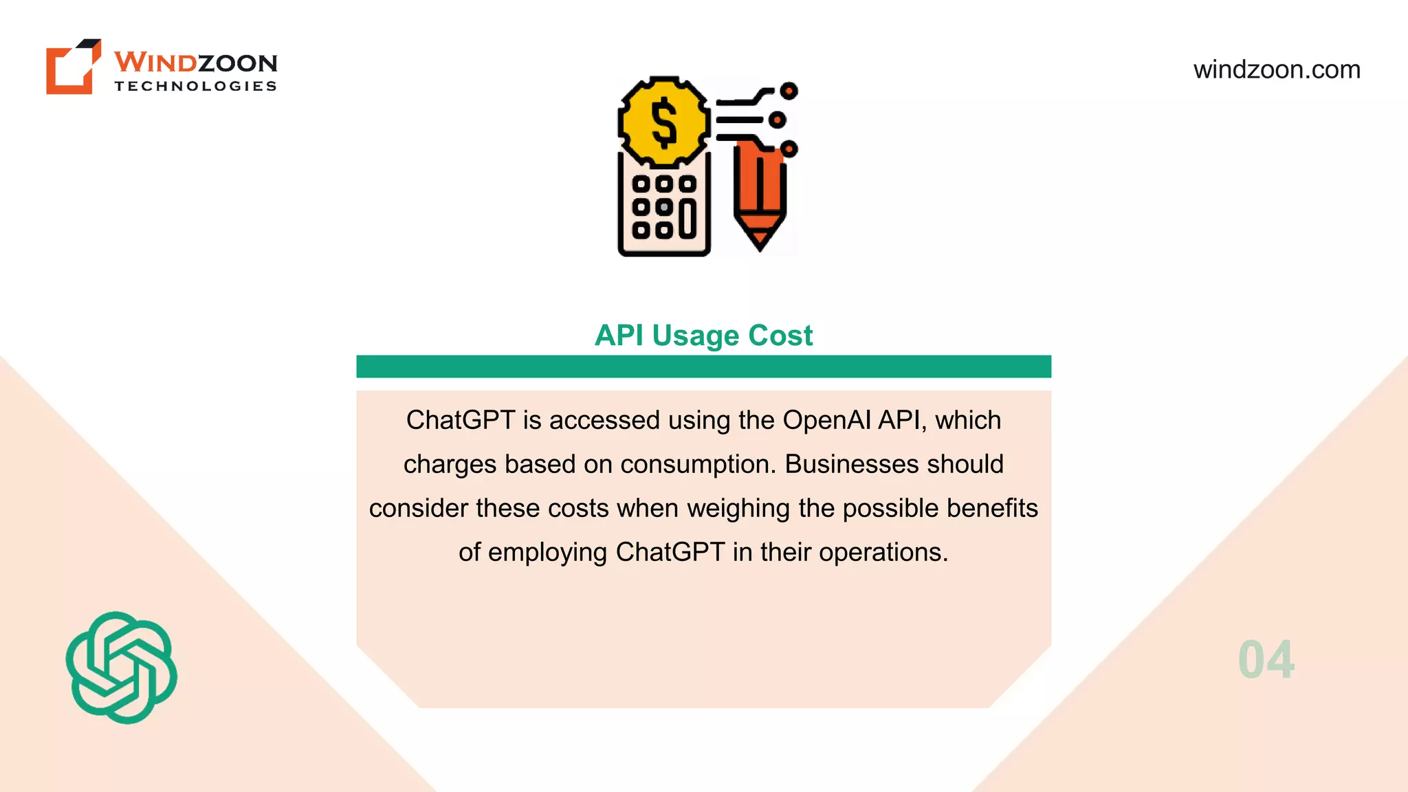 windzoon.com
API Usage Cost
ChatGPT is accessed using the OpenAI API, which
charges based on consumption. Businesses should
consider these costs when weighing the possible benefits
of employing ChatGPT in their operations.
04
 