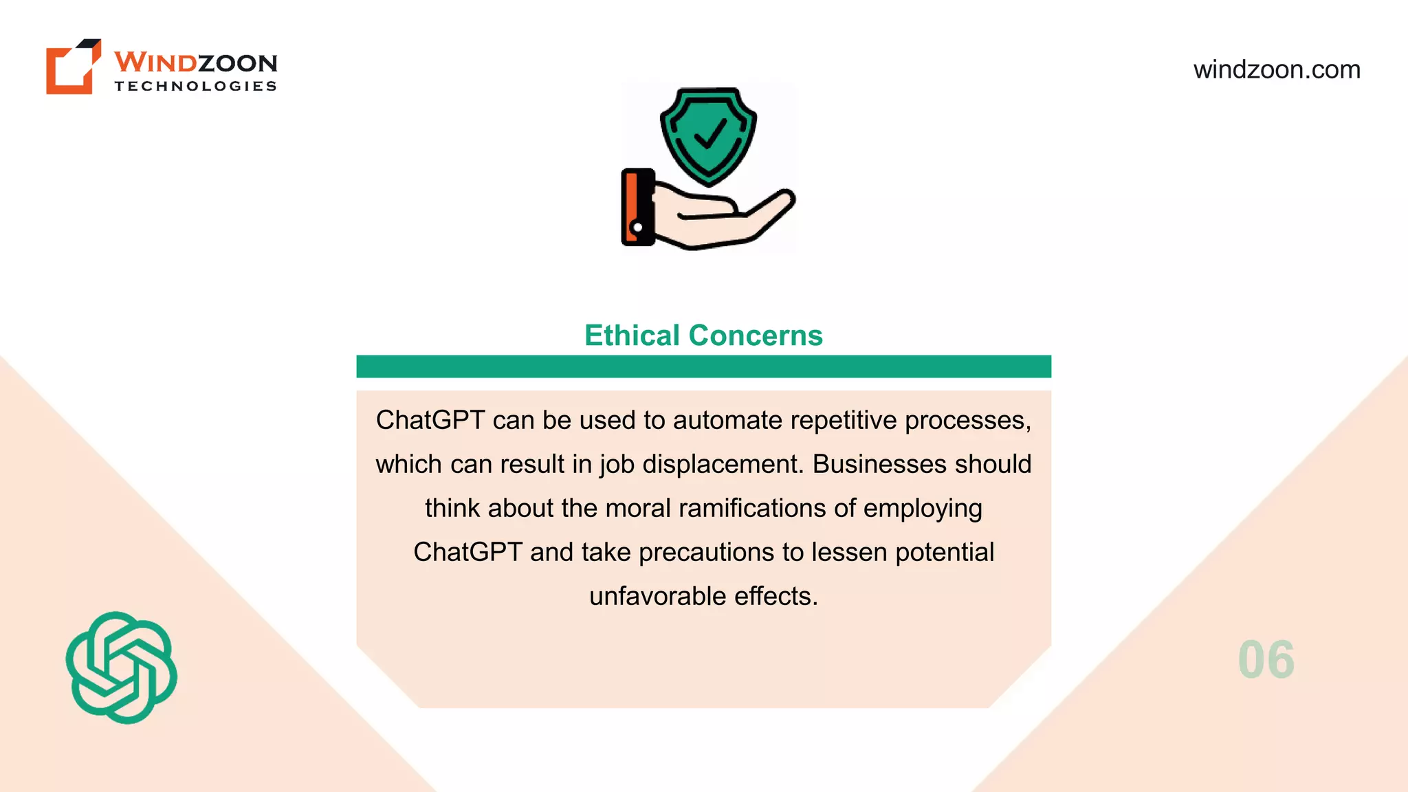 windzoon.com
Ethical Concerns
ChatGPT can be used to automate repetitive processes,
which can result in job displacement. Businesses should
think about the moral ramifications of employing
ChatGPT and take precautions to lessen potential
unfavorable effects.
06
 