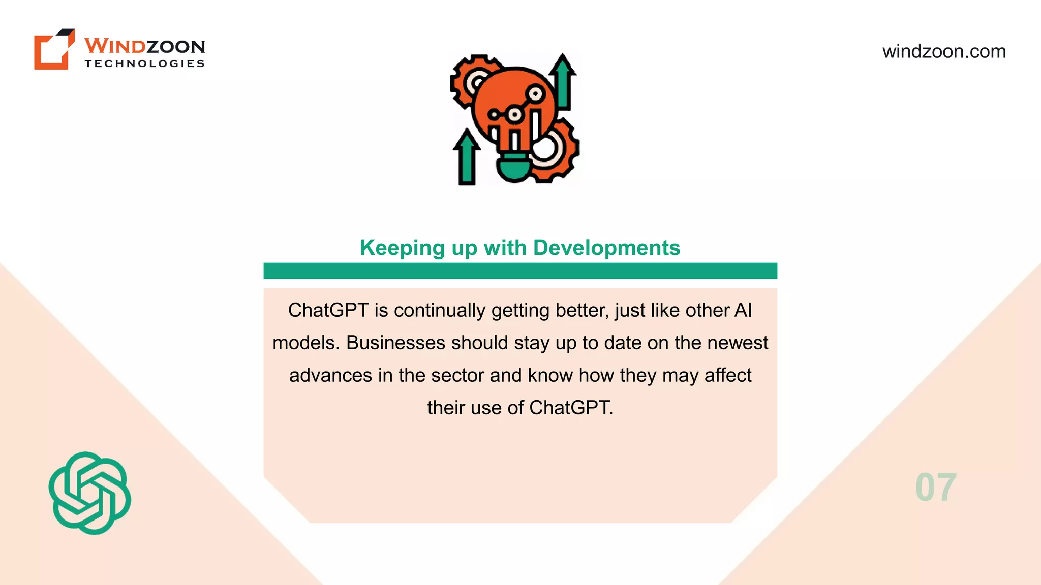 windzoon.com
Keeping up with Developments
ChatGPT is continually getting better, just like other AI
models. Businesses should stay up to date on the newest
advances in the sector and know how they may affect
their use of ChatGPT.
07
 