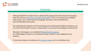 windzoon.com
Conclusion
Although ChatGPT has shown to be a useful tool for giving quick and to-the-point responses,
there are still some problems associated with ChatGPT. Thus, It is essential to use ChatGPT
with caution and a critical eye due to language restrictions and the potential for
disseminating false information.
By recognizing the limitations of this technology and working toward additional advances, we
can ensure that ChatGPT remains a valued asset in our pursuit of knowledge and information.
Windzoon Technologies is an established Digital Marketing Agency.
Our skilled digital marketers can seamlessly include ChatGPT in the strategies for your
business.
To learn more about our company or to request a quote, visit us at windzoon.com.
 