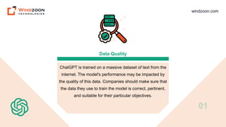 windzoon.com
Data Quality
ChatGPT is trained on a massive dataset of text from the
internet. The model's performance may be impacted by
the quality of this data. Companies should make sure that
the data they use to train the model is correct, pertinent,
and suitable for their particular objectives.
01
 