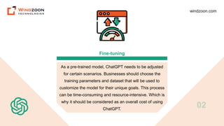 windzoon.com
Fine-tuning
As a pre-trained model, ChatGPT needs to be adjusted
for certain scenarios. Businesses should choose the
training parameters and dataset that will be used to
customize the model for their unique goals. This process
can be time-consuming and resource-intensive. Which is
why it should be considered as an overall cost of using
ChatGPT.
02
 