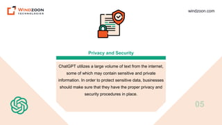 windzoon.com
Privacy and Security
ChatGPT utilizes a large volume of text from the internet,
some of which may contain sensitive and private
information. In order to protect sensitive data, businesses
should make sure that they have the proper privacy and
security procedures in place.
05
 