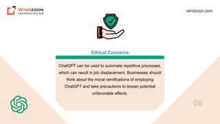 windzoon.com
Ethical Concerns
ChatGPT can be used to automate repetitive processes,
which can result in job displacement. Businesses should
think about the moral ramifications of employing
ChatGPT and take precautions to lessen potential
unfavorable effects.
06
 