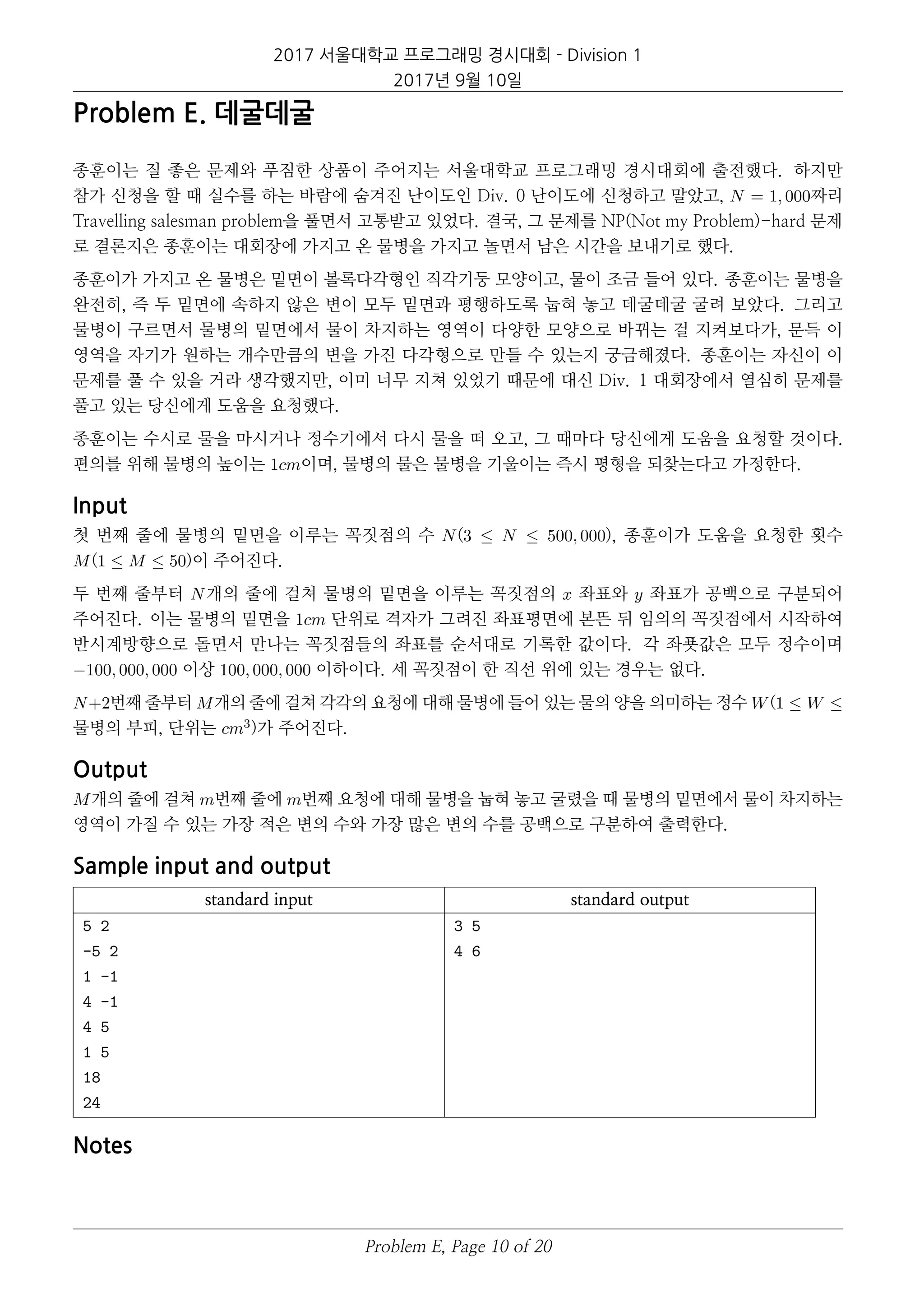 2017 서울대학교 프로그래밍 경시대회 - Division 1
2017년 9월 10일
Problem E. 데굴데굴
종훈이는 질 좋은 문제와 푸짐한 상품이 주어지는 서울대학교 프로그래밍 경시대회에 출전했다. 하지만
참가 신청을 할 때 실수를 하는 바람에 숨겨진 난이도인 Div. 0 난이도에 신청하고 말았고, N = 1, 000짜리
Travelling salesman problem을 풀면서 고통받고 있었다. 결국, 그 문제를 NP(Not my Problem)-hard 문제
로 결론지은 종훈이는 대회장에 가지고 온 물병을 가지고 놀면서 남은 시간을 보내기로 했다.
종훈이가 가지고 온 물병은 밑면이 볼록다각형인 직각기둥 모양이고, 물이 조금 들어 있다. 종훈이는 물병을
완전히, 즉 두 밑면에 속하지 않은 변이 모두 밑면과 평행하도록 눕혀 놓고 데굴데굴 굴려 보았다. 그리고
물병이 구르면서 물병의 밑면에서 물이 차지하는 영역이 다양한 모양으로 바뀌는 걸 지켜보다가, 문득 이
영역을 자기가 원하는 개수만큼의 변을 가진 다각형으로 만들 수 있는지 궁금해졌다. 종훈이는 자신이 이
문제를 풀 수 있을 거라 생각했지만, 이미 너무 지쳐 있었기 때문에 대신 Div. 1 대회장에서 열심히 문제를
풀고 있는 당신에게 도움을 요청했다.
종훈이는 수시로 물을 마시거나 정수기에서 다시 물을 떠 오고, 그 때마다 당신에게 도움을 요청할 것이다.
편의를 위해 물병의 높이는 1cm이며, 물병의 물은 물병을 기울이는 즉시 평형을 되찾는다고 가정한다.
Input
첫 번째 줄에 물병의 밑면을 이루는 꼭짓점의 수 N(3 ≤ N ≤ 500, 000), 종훈이가 도움을 요청한 횟수
M(1 ≤ M ≤ 50)이 주어진다.
두 번째 줄부터 N개의 줄에 걸쳐 물병의 밑면을 이루는 꼭짓점의 x 좌표와 y 좌표가 공백으로 구분되어
주어진다. 이는 물병의 밑면을 1cm 단위로 격자가 그려진 좌표평면에 본뜬 뒤 임의의 꼭짓점에서 시작하여
반시계방향으로 돌면서 만나는 꼭짓점들의 좌표를 순서대로 기록한 값이다. 각 좌푯값은 모두 정수이며
−100, 000, 000 이상 100, 000, 000 이하이다. 세 꼭짓점이 한 직선 위에 있는 경우는 없다.
N+2번째 줄부터 M개의 줄에 걸쳐 각각의 요청에 대해 물병에 들어 있는 물의 양을 의미하는 정수 W(1 ≤ W ≤
물병의 부피, 단위는 cm3)가 주어진다.
Output
M개의 줄에 걸쳐 m번째 줄에 m번째 요청에 대해 물병을 눕혀 놓고 굴렸을 때 물병의 밑면에서 물이 차지하는
영역이 가질 수 있는 가장 적은 변의 수와 가장 많은 변의 수를 공백으로 구분하여 출력한다.
Sample input and output
standard input standard output
5 2
-5 2
1 -1
4 -1
4 5
1 5
18
24
3 5
4 6
Notes
Problem E, Page 10 of 20
 