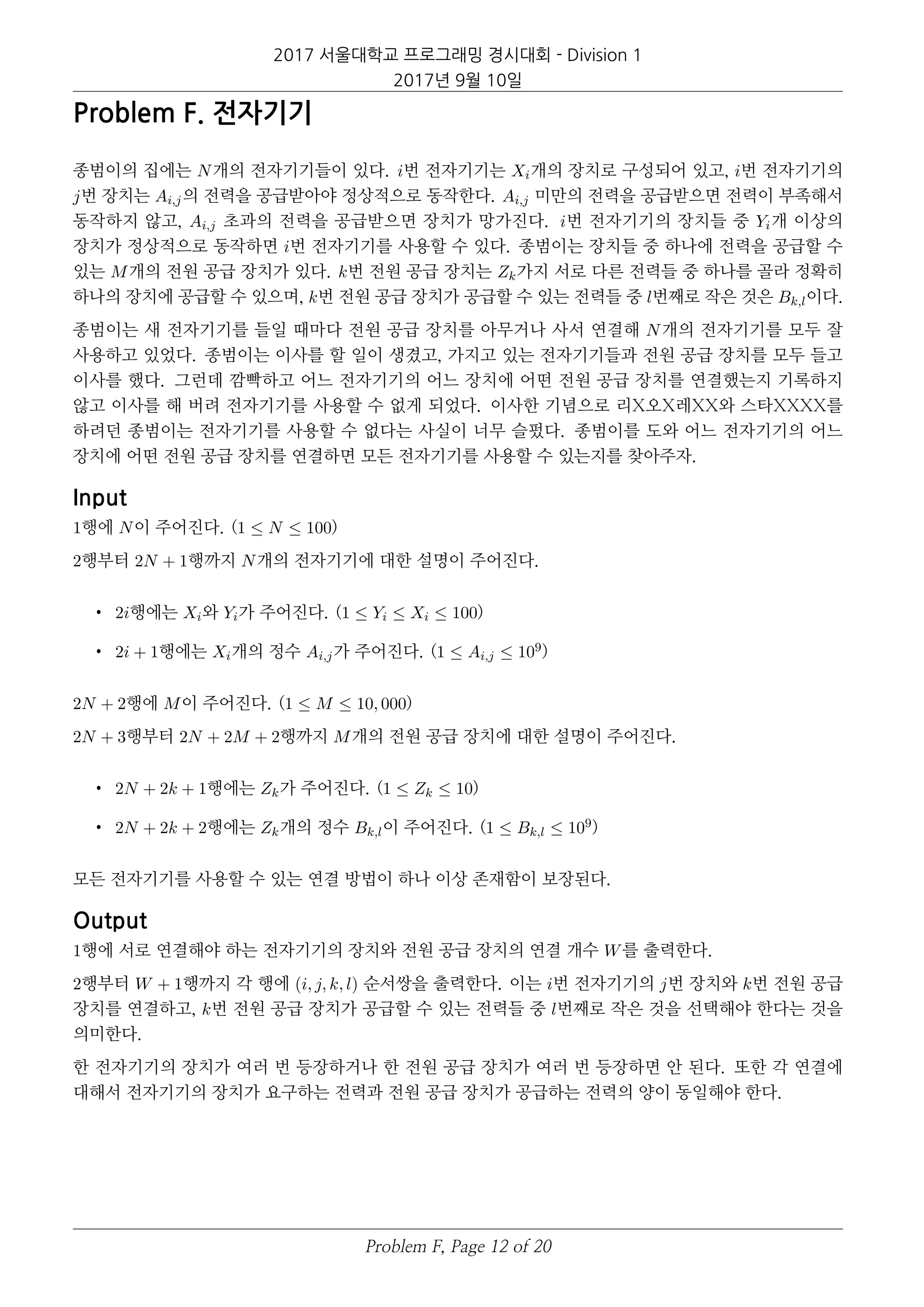 2017 서울대학교 프로그래밍 경시대회 - Division 1
2017년 9월 10일
Problem F. 전자기기
종범이의 집에는 N개의 전자기기들이 있다. i번 전자기기는 Xi개의 장치로 구성되어 있고, i번 전자기기의
j번 장치는 Ai,j의 전력을 공급받아야 정상적으로 동작한다. Ai,j 미만의 전력을 공급받으면 전력이 부족해서
동작하지 않고, Ai,j 초과의 전력을 공급받으면 장치가 망가진다. i번 전자기기의 장치들 중 Yi개 이상의
장치가 정상적으로 동작하면 i번 전자기기를 사용할 수 있다. 종범이는 장치들 중 하나에 전력을 공급할 수
있는 M개의 전원 공급 장치가 있다. k번 전원 공급 장치는 Zk가지 서로 다른 전력들 중 하나를 골라 정확히
하나의 장치에 공급할 수 있으며, k번 전원 공급 장치가 공급할 수 있는 전력들 중 l번째로 작은 것은 Bk,l이다.
종범이는 새 전자기기를 들일 때마다 전원 공급 장치를 아무거나 사서 연결해 N개의 전자기기를 모두 잘
사용하고 있었다. 종범이는 이사를 할 일이 생겼고, 가지고 있는 전자기기들과 전원 공급 장치를 모두 들고
이사를 했다. 그런데 깜빡하고 어느 전자기기의 어느 장치에 어떤 전원 공급 장치를 연결했는지 기록하지
않고 이사를 해 버려 전자기기를 사용할 수 없게 되었다. 이사한 기념으로 리X오X레XX와 스타XXXX를
하려던 종범이는 전자기기를 사용할 수 없다는 사실이 너무 슬펐다. 종범이를 도와 어느 전자기기의 어느
장치에 어떤 전원 공급 장치를 연결하면 모든 전자기기를 사용할 수 있는지를 찾아주자.
Input
1행에 N이 주어진다. (1 ≤ N ≤ 100)
2행부터 2N + 1행까지 N개의 전자기기에 대한 설명이 주어진다.
• 2i행에는 Xi와 Yi가 주어진다. (1 ≤ Yi ≤ Xi ≤ 100)
• 2i + 1행에는 Xi개의 정수 Ai,j가 주어진다. (1 ≤ Ai,j ≤ 109)
2N + 2행에 M이 주어진다. (1 ≤ M ≤ 10, 000)
2N + 3행부터 2N + 2M + 2행까지 M개의 전원 공급 장치에 대한 설명이 주어진다.
• 2N + 2k + 1행에는 Zk가 주어진다. (1 ≤ Zk ≤ 10)
• 2N + 2k + 2행에는 Zk개의 정수 Bk,l이 주어진다. (1 ≤ Bk,l ≤ 109)
모든 전자기기를 사용할 수 있는 연결 방법이 하나 이상 존재함이 보장된다.
Output
1행에 서로 연결해야 하는 전자기기의 장치와 전원 공급 장치의 연결 개수 W를 출력한다.
2행부터 W + 1행까지 각 행에 (i, j, k, l) 순서쌍을 출력한다. 이는 i번 전자기기의 j번 장치와 k번 전원 공급
장치를 연결하고, k번 전원 공급 장치가 공급할 수 있는 전력들 중 l번째로 작은 것을 선택해야 한다는 것을
의미한다.
한 전자기기의 장치가 여러 번 등장하거나 한 전원 공급 장치가 여러 번 등장하면 안 된다. 또한 각 연결에
대해서 전자기기의 장치가 요구하는 전력과 전원 공급 장치가 공급하는 전력의 양이 동일해야 한다.
Problem F, Page 12 of 20
 
