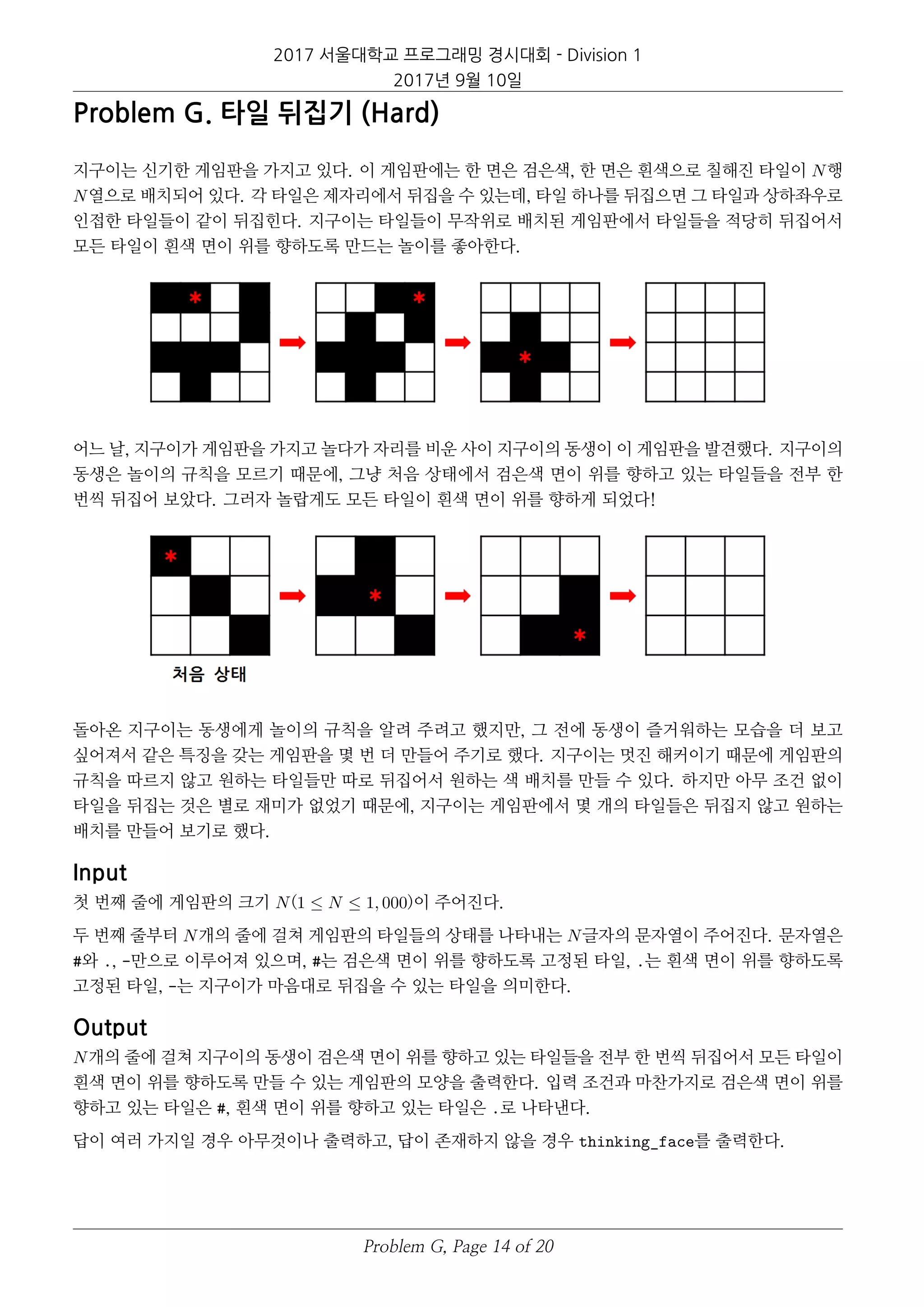 2017 서울대학교 프로그래밍 경시대회 - Division 1
2017년 9월 10일
Problem G. 타일 뒤집기 (Hard)
지구이는 신기한 게임판을 가지고 있다. 이 게임판에는 한 면은 검은색, 한 면은 흰색으로 칠해진 타일이 N행
N열으로 배치되어 있다. 각 타일은 제자리에서 뒤집을 수 있는데, 타일 하나를 뒤집으면 그 타일과 상하좌우로
인접한 타일들이 같이 뒤집힌다. 지구이는 타일들이 무작위로 배치된 게임판에서 타일들을 적당히 뒤집어서
모든 타일이 흰색 면이 위를 향하도록 만드는 놀이를 좋아한다.
어느 날, 지구이가 게임판을 가지고 놀다가 자리를 비운 사이 지구이의 동생이 이 게임판을 발견했다. 지구이의
동생은 놀이의 규칙을 모르기 때문에, 그냥 처음 상태에서 검은색 면이 위를 향하고 있는 타일들을 전부 한
번씩 뒤집어 보았다. 그러자 놀랍게도 모든 타일이 흰색 면이 위를 향하게 되었다!
돌아온 지구이는 동생에게 놀이의 규칙을 알려 주려고 했지만, 그 전에 동생이 즐거워하는 모습을 더 보고
싶어져서 같은 특징을 갖는 게임판을 몇 번 더 만들어 주기로 했다. 지구이는 멋진 해커이기 때문에 게임판의
규칙을 따르지 않고 원하는 타일들만 따로 뒤집어서 원하는 색 배치를 만들 수 있다. 하지만 아무 조건 없이
타일을 뒤집는 것은 별로 재미가 없었기 때문에, 지구이는 게임판에서 몇 개의 타일들은 뒤집지 않고 원하는
배치를 만들어 보기로 했다.
Input
첫 번째 줄에 게임판의 크기 N(1 ≤ N ≤ 1, 000)이 주어진다.
두 번째 줄부터 N개의 줄에 걸쳐 게임판의 타일들의 상태를 나타내는 N글자의 문자열이 주어진다. 문자열은
#와 ., -만으로 이루어져 있으며, #는 검은색 면이 위를 향하도록 고정된 타일, .는 흰색 면이 위를 향하도록
고정된 타일, -는 지구이가 마음대로 뒤집을 수 있는 타일을 의미한다.
Output
N개의 줄에 걸쳐 지구이의 동생이 검은색 면이 위를 향하고 있는 타일들을 전부 한 번씩 뒤집어서 모든 타일이
흰색 면이 위를 향하도록 만들 수 있는 게임판의 모양을 출력한다. 입력 조건과 마찬가지로 검은색 면이 위를
향하고 있는 타일은 #, 흰색 면이 위를 향하고 있는 타일은 .로 나타낸다.
답이 여러 가지일 경우 아무것이나 출력하고, 답이 존재하지 않을 경우 thinking_face를 출력한다.
Problem G, Page 14 of 20
 