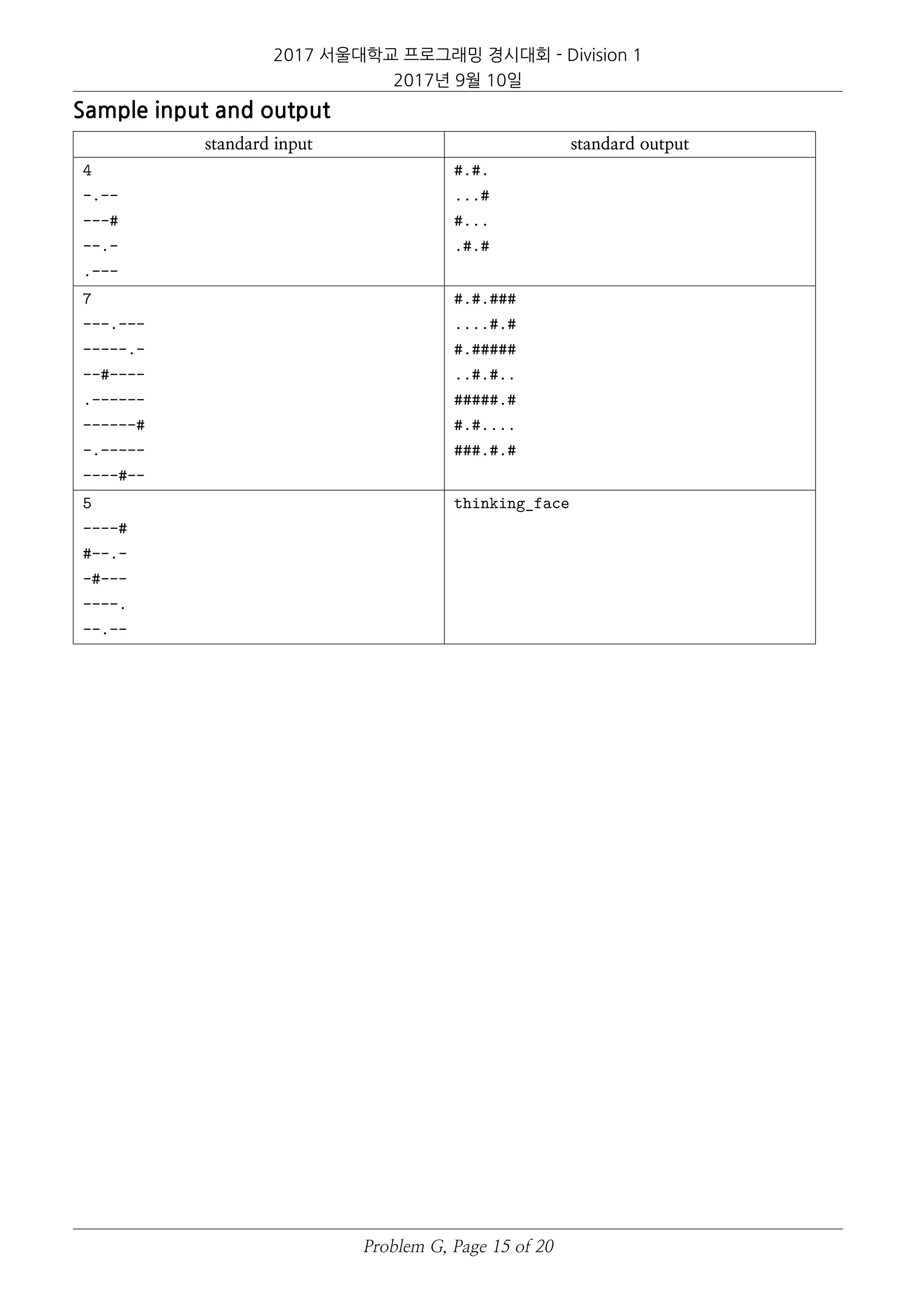 2017 서울대학교 프로그래밍 경시대회 - Division 1
2017년 9월 10일
Sample input and output
standard input standard output
4
-.--
---#
--.-
.---
#.#.
...#
#...
.#.#
7
---.---
-----.-
--#----
.------
------#
-.-----
----#--
#.#.###
....#.#
#.#####
..#.#..
#####.#
#.#....
###.#.#
5
----#
#--.-
-#---
----.
--.--
thinking_face
Problem G, Page 15 of 20
 