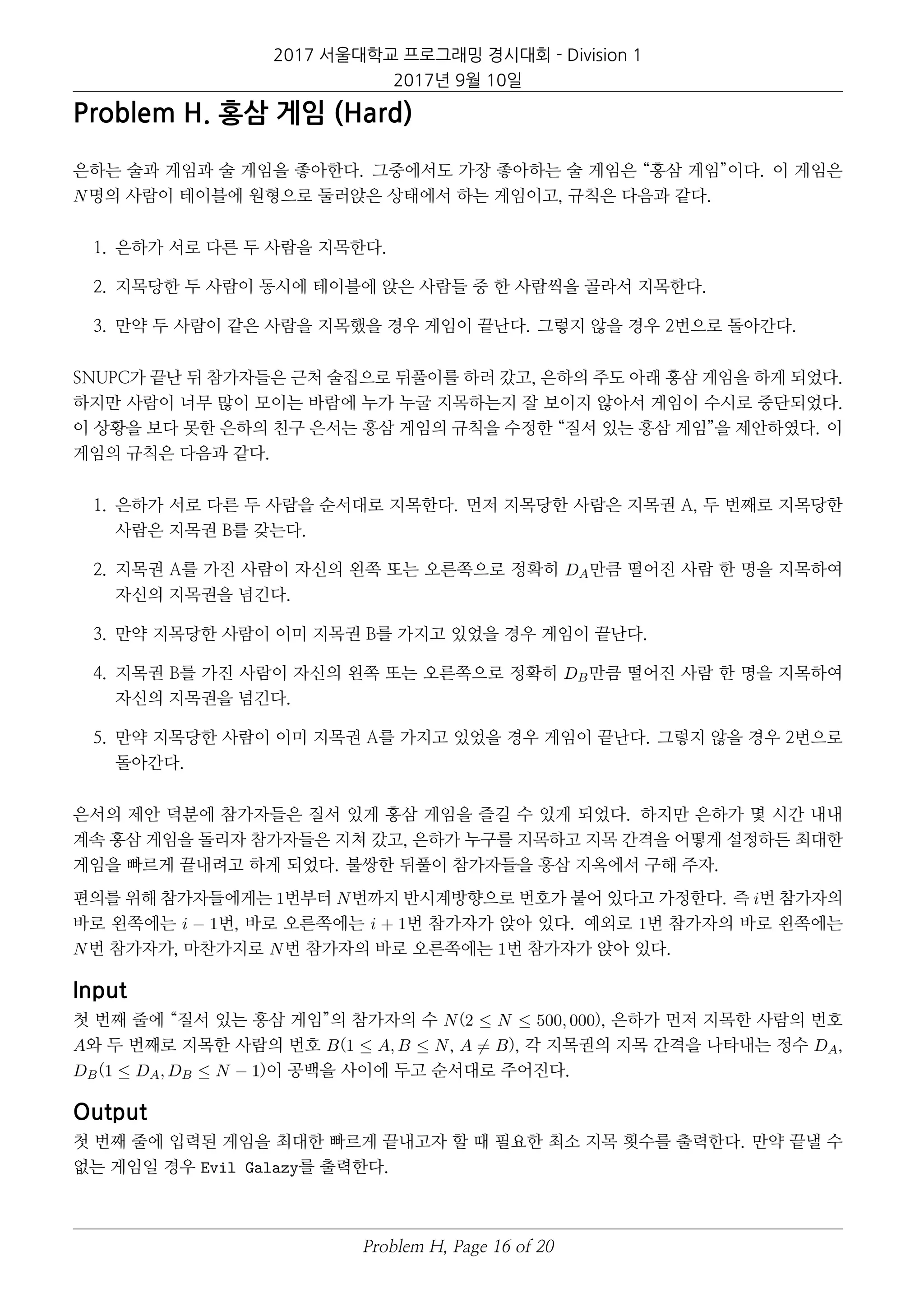 2017 서울대학교 프로그래밍 경시대회 - Division 1
2017년 9월 10일
Problem H. 홍삼 게임 (Hard)
은하는 술과 게임과 술 게임을 좋아한다. 그중에서도 가장 좋아하는 술 게임은 “홍삼 게임”이다. 이 게임은
N명의 사람이 테이블에 원형으로 둘러앉은 상태에서 하는 게임이고, 규칙은 다음과 같다.
1. 은하가 서로 다른 두 사람을 지목한다.
2. 지목당한 두 사람이 동시에 테이블에 앉은 사람들 중 한 사람씩을 골라서 지목한다.
3. 만약 두 사람이 같은 사람을 지목했을 경우 게임이 끝난다. 그렇지 않을 경우 2번으로 돌아간다.
SNUPC가 끝난 뒤 참가자들은 근처 술집으로 뒤풀이를 하러 갔고, 은하의 주도 아래 홍삼 게임을 하게 되었다.
하지만 사람이 너무 많이 모이는 바람에 누가 누굴 지목하는지 잘 보이지 않아서 게임이 수시로 중단되었다.
이 상황을 보다 못한 은하의 친구 은서는 홍삼 게임의 규칙을 수정한 “질서 있는 홍삼 게임”을 제안하였다. 이
게임의 규칙은 다음과 같다.
1. 은하가 서로 다른 두 사람을 순서대로 지목한다. 먼저 지목당한 사람은 지목권 A, 두 번째로 지목당한
사람은 지목권 B를 갖는다.
2. 지목권 A를 가진 사람이 자신의 왼쪽 또는 오른쪽으로 정확히 DA만큼 떨어진 사람 한 명을 지목하여
자신의 지목권을 넘긴다.
3. 만약 지목당한 사람이 이미 지목권 B를 가지고 있었을 경우 게임이 끝난다.
4. 지목권 B를 가진 사람이 자신의 왼쪽 또는 오른쪽으로 정확히 DB만큼 떨어진 사람 한 명을 지목하여
자신의 지목권을 넘긴다.
5. 만약 지목당한 사람이 이미 지목권 A를 가지고 있었을 경우 게임이 끝난다. 그렇지 않을 경우 2번으로
돌아간다.
은서의 제안 덕분에 참가자들은 질서 있게 홍삼 게임을 즐길 수 있게 되었다. 하지만 은하가 몇 시간 내내
계속 홍삼 게임을 돌리자 참가자들은 지쳐 갔고, 은하가 누구를 지목하고 지목 간격을 어떻게 설정하든 최대한
게임을 빠르게 끝내려고 하게 되었다. 불쌍한 뒤풀이 참가자들을 홍삼 지옥에서 구해 주자.
편의를 위해 참가자들에게는 1번부터 N번까지 반시계방향으로 번호가 붙어 있다고 가정한다. 즉 i번 참가자의
바로 왼쪽에는 i − 1번, 바로 오른쪽에는 i + 1번 참가자가 앉아 있다. 예외로 1번 참가자의 바로 왼쪽에는
N번 참가자가, 마찬가지로 N번 참가자의 바로 오른쪽에는 1번 참가자가 앉아 있다.
Input
첫 번째 줄에 “질서 있는 홍삼 게임”의 참가자의 수 N(2 ≤ N ≤ 500, 000), 은하가 먼저 지목한 사람의 번호
A와 두 번째로 지목한 사람의 번호 B(1 ≤ A, B ≤ N, A = B), 각 지목권의 지목 간격을 나타내는 정수 DA,
DB(1 ≤ DA, DB ≤ N − 1)이 공백을 사이에 두고 순서대로 주어진다.
Output
첫 번째 줄에 입력된 게임을 최대한 빠르게 끝내고자 할 때 필요한 최소 지목 횟수를 출력한다. 만약 끝낼 수
없는 게임일 경우 Evil Galazy를 출력한다.
Problem H, Page 16 of 20
 