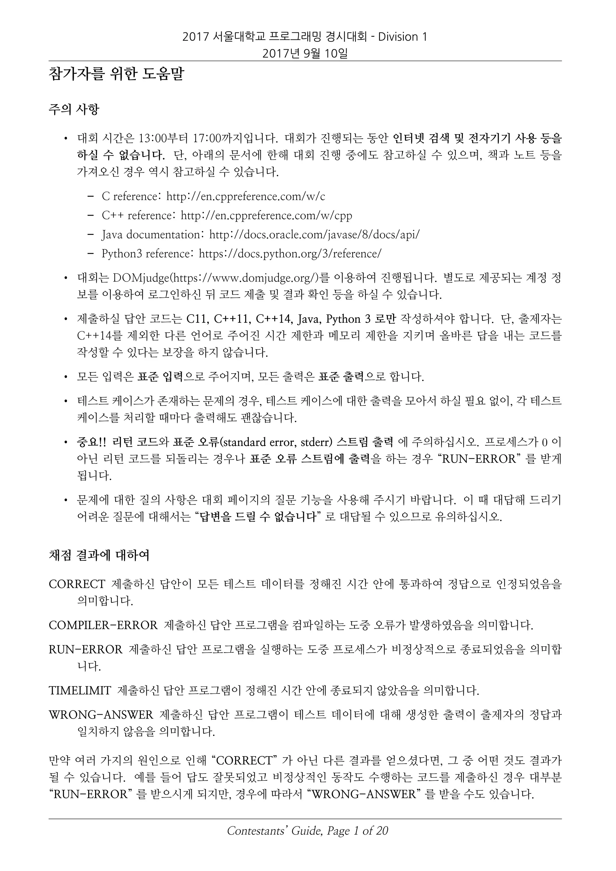 2017 서울대학교 프로그래밍 경시대회 - Division 1
2017년 9월 10일
참가자를 위한 도움말
주의 사항
• 대회 시간은 13:00부터 17:00까지입니다. 대회가 진행되는 동안 인터넷 검색 및 전자기기 사용 등을
하실 수 없습니다. 단, 아래의 문서에 한해 대회 진행 중에도 참고하실 수 있으며, 책과 노트 등을
가져오신 경우 역시 참고하실 수 있습니다.
– C reference: http://en.cppreference.com/w/c
– C++ reference: http://en.cppreference.com/w/cpp
– Java documentation: http://docs.oracle.com/javase/8/docs/api/
– Python3 reference: https://docs.python.org/3/reference/
• 대회는 DOMjudge(https://www.domjudge.org/)를 이용하여 진행됩니다. 별도로 제공되는 계정 정
보를 이용하여 로그인하신 뒤 코드 제출 및 결과 확인 등을 하실 수 있습니다.
• 제출하실 답안 코드는 C11, C++11, C++14, Java, Python 3 로만 작성하셔야 합니다. 단, 출제자는
C++14를 제외한 다른 언어로 주어진 시간 제한과 메모리 제한을 지키며 올바른 답을 내는 코드를
작성할 수 있다는 보장을 하지 않습니다.
• 모든 입력은 표준 입력으로 주어지며, 모든 출력은 표준 출력으로 합니다.
• 테스트 케이스가 존재하는 문제의 경우, 테스트 케이스에 대한 출력을 모아서 하실 필요 없이, 각 테스트
케이스를 처리할 때마다 출력해도 괜찮습니다.
• 중요!! 리턴 코드와 표준 오류(standard error, stderr) 스트림 출력 에 주의하십시오. 프로세스가 0 이
아닌 리턴 코드를 되돌리는 경우나 표준 오류 스트림에 출력을 하는 경우 “RUN-ERROR” 를 받게
됩니다.
• 문제에 대한 질의 사항은 대회 페이지의 질문 기능을 사용해 주시기 바랍니다. 이 때 대답해 드리기
어려운 질문에 대해서는 “답변을 드릴 수 없습니다” 로 대답될 수 있으므로 유의하십시오.
채점 결과에 대하여
CORRECT 제출하신 답안이 모든 테스트 데이터를 정해진 시간 안에 통과하여 정답으로 인정되었음을
의미합니다.
COMPILER-ERROR 제출하신 답안 프로그램을 컴파일하는 도중 오류가 발생하였음을 의미합니다.
RUN-ERROR 제출하신 답안 프로그램을 실행하는 도중 프로세스가 비정상적으로 종료되었음을 의미합
니다.
TIMELIMIT 제출하신 답안 프로그램이 정해진 시간 안에 종료되지 않았음을 의미합니다.
WRONG-ANSWER 제출하신 답안 프로그램이 테스트 데이터에 대해 생성한 출력이 출제자의 정답과
일치하지 않음을 의미합니다.
만약 여러 가지의 원인으로 인해 “CORRECT” 가 아닌 다른 결과를 얻으셨다면, 그 중 어떤 것도 결과가
될 수 있습니다. 예를 들어 답도 잘못되었고 비정상적인 동작도 수행하는 코드를 제출하신 경우 대부분
“RUN-ERROR” 를 받으시게 되지만, 경우에 따라서 “WRONG-ANSWER” 를 받을 수도 있습니다.
Contestants’ Guide, Page 1 of 20
 