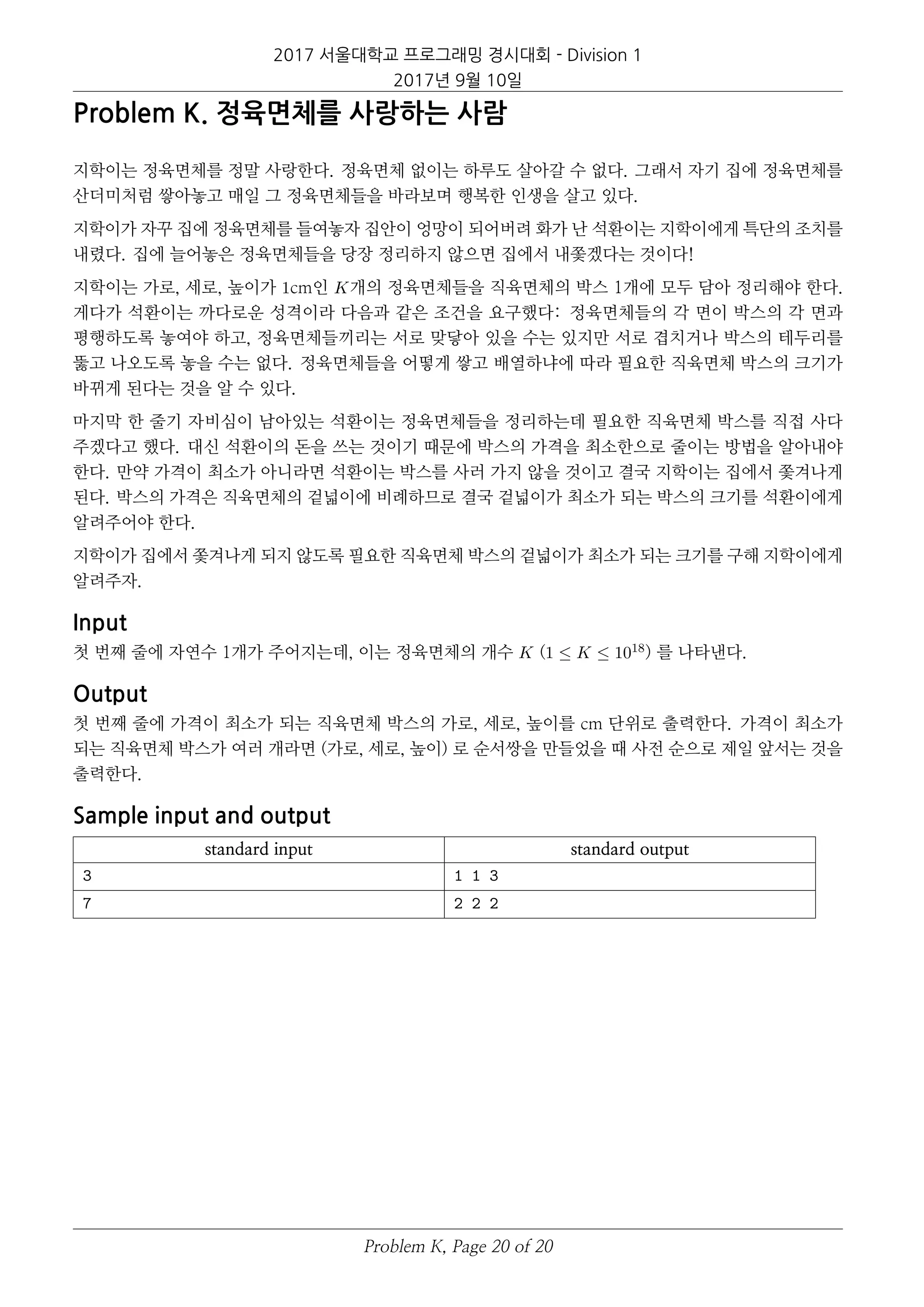 2017 서울대학교 프로그래밍 경시대회 - Division 1
2017년 9월 10일
Problem K. 정육면체를 사랑하는 사람
지학이는 정육면체를 정말 사랑한다. 정육면체 없이는 하루도 살아갈 수 없다. 그래서 자기 집에 정육면체를
산더미처럼 쌓아놓고 매일 그 정육면체들을 바라보며 행복한 인생을 살고 있다.
지학이가 자꾸 집에 정육면체를 들여놓자 집안이 엉망이 되어버려 화가 난 석환이는 지학이에게 특단의 조치를
내렸다. 집에 늘어놓은 정육면체들을 당장 정리하지 않으면 집에서 내쫓겠다는 것이다!
지학이는 가로, 세로, 높이가 1cm인 K개의 정육면체들을 직육면체의 박스 1개에 모두 담아 정리해야 한다.
게다가 석환이는 까다로운 성격이라 다음과 같은 조건을 요구했다: 정육면체들의 각 면이 박스의 각 면과
평행하도록 놓여야 하고, 정육면체들끼리는 서로 맞닿아 있을 수는 있지만 서로 겹치거나 박스의 테두리를
뚫고 나오도록 놓을 수는 없다. 정육면체들을 어떻게 쌓고 배열하냐에 따라 필요한 직육면체 박스의 크기가
바뀌게 된다는 것을 알 수 있다.
마지막 한 줄기 자비심이 남아있는 석환이는 정육면체들을 정리하는데 필요한 직육면체 박스를 직접 사다
주겠다고 했다. 대신 석환이의 돈을 쓰는 것이기 때문에 박스의 가격을 최소한으로 줄이는 방법을 알아내야
한다. 만약 가격이 최소가 아니라면 석환이는 박스를 사러 가지 않을 것이고 결국 지학이는 집에서 쫓겨나게
된다. 박스의 가격은 직육면체의 겉넓이에 비례하므로 결국 겉넓이가 최소가 되는 박스의 크기를 석환이에게
알려주어야 한다.
지학이가 집에서 쫓겨나게 되지 않도록 필요한 직육면체 박스의 겉넓이가 최소가 되는 크기를 구해 지학이에게
알려주자.
Input
첫 번째 줄에 자연수 1개가 주어지는데, 이는 정육면체의 개수 K (1 ≤ K ≤ 1018) 를 나타낸다.
Output
첫 번째 줄에 가격이 최소가 되는 직육면체 박스의 가로, 세로, 높이를 cm 단위로 출력한다. 가격이 최소가
되는 직육면체 박스가 여러 개라면 (가로, 세로, 높이) 로 순서쌍을 만들었을 때 사전 순으로 제일 앞서는 것을
출력한다.
Sample input and output
standard input standard output
3 1 1 3
7 2 2 2
Problem K, Page 20 of 20
 