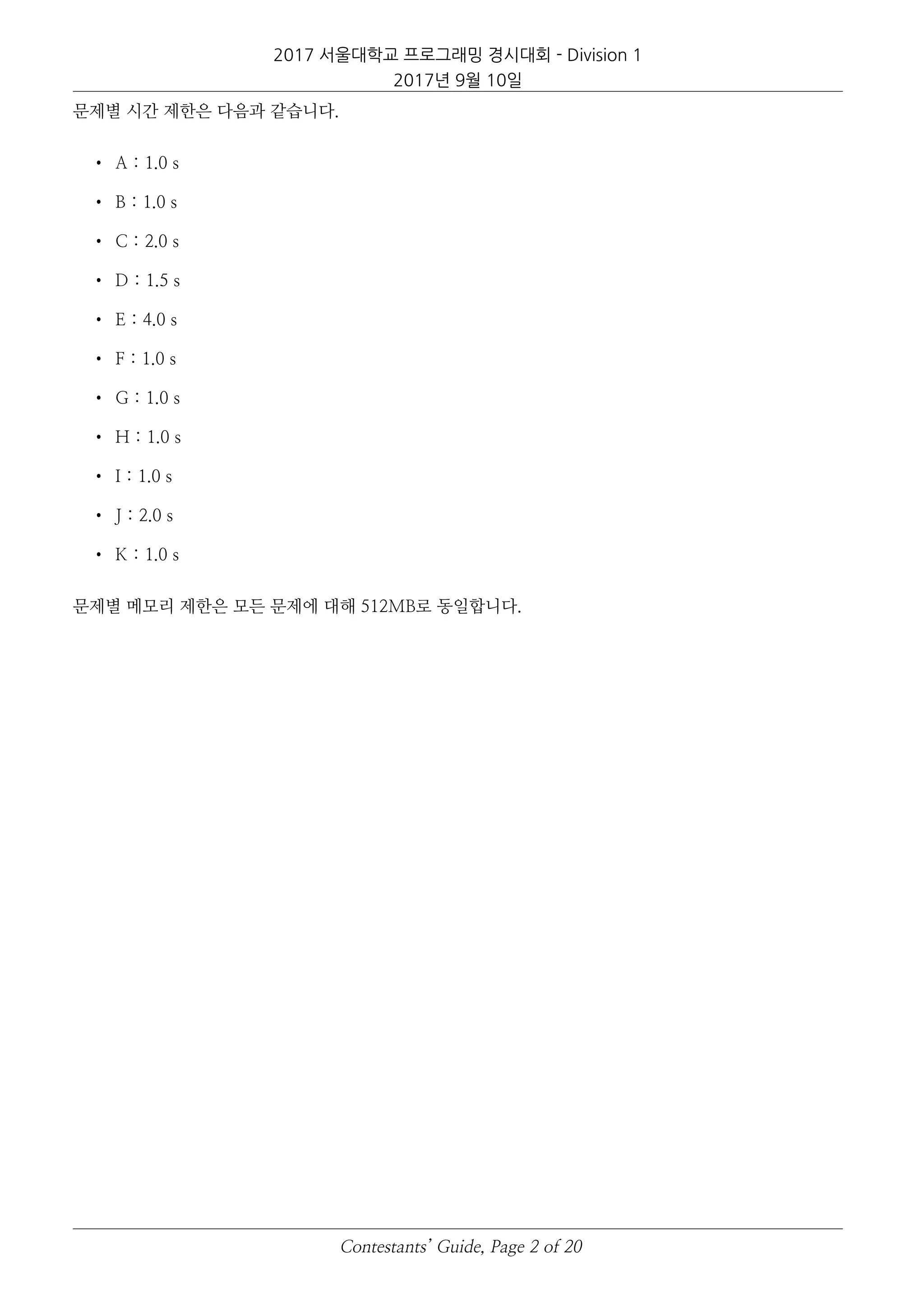 2017 서울대학교 프로그래밍 경시대회 - Division 1
2017년 9월 10일
문제별 시간 제한은 다음과 같습니다.
• A : 1.0 s
• B : 1.0 s
• C : 2.0 s
• D : 1.5 s
• E : 4.0 s
• F : 1.0 s
• G : 1.0 s
• H : 1.0 s
• I : 1.0 s
• J : 2.0 s
• K : 1.0 s
문제별 메모리 제한은 모든 문제에 대해 512MB로 동일합니다.
Contestants’ Guide, Page 2 of 20
 