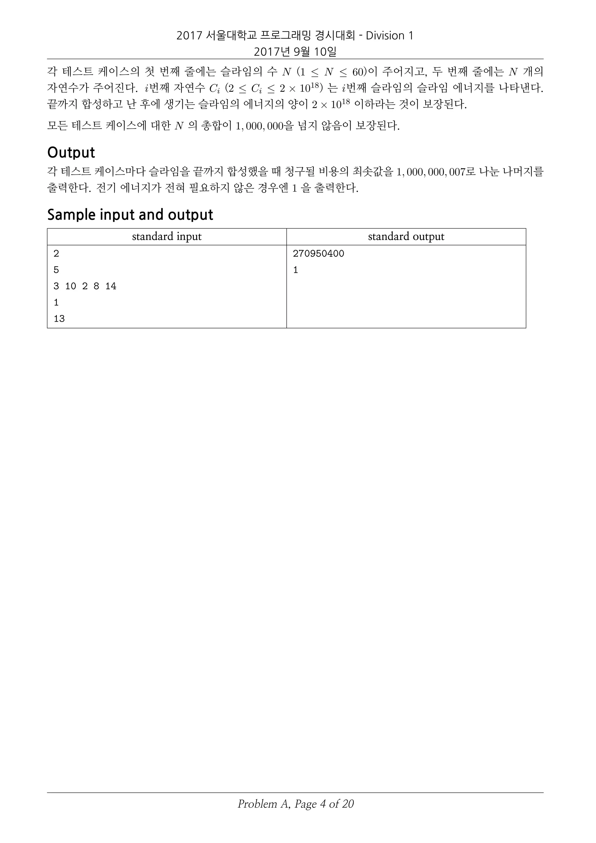 2017 서울대학교 프로그래밍 경시대회 - Division 1
2017년 9월 10일
각 테스트 케이스의 첫 번째 줄에는 슬라임의 수 N (1 ≤ N ≤ 60)이 주어지고, 두 번째 줄에는 N 개의
자연수가 주어진다. i번째 자연수 Ci (2 ≤ Ci ≤ 2 × 1018) 는 i번째 슬라임의 슬라임 에너지를 나타낸다.
끝까지 합성하고 난 후에 생기는 슬라임의 에너지의 양이 2 × 1018 이하라는 것이 보장된다.
모든 테스트 케이스에 대한 N 의 총합이 1, 000, 000을 넘지 않음이 보장된다.
Output
각 테스트 케이스마다 슬라임을 끝까지 합성했을 때 청구될 비용의 최솟값을 1, 000, 000, 007로 나눈 나머지를
출력한다. 전기 에너지가 전혀 필요하지 않은 경우엔 1 을 출력한다.
Sample input and output
standard input standard output
2
5
3 10 2 8 14
1
13
270950400
1
Problem A, Page 4 of 20
 